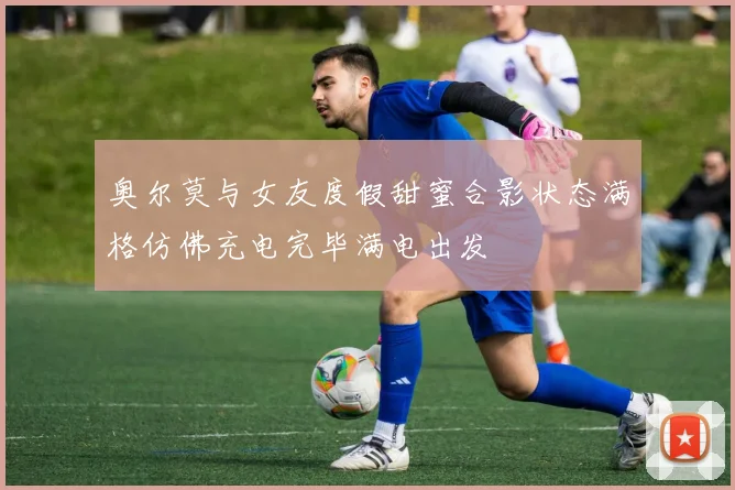 奥尔莫与女友度假甜蜜合影状态满格仿佛充电完毕满电出发