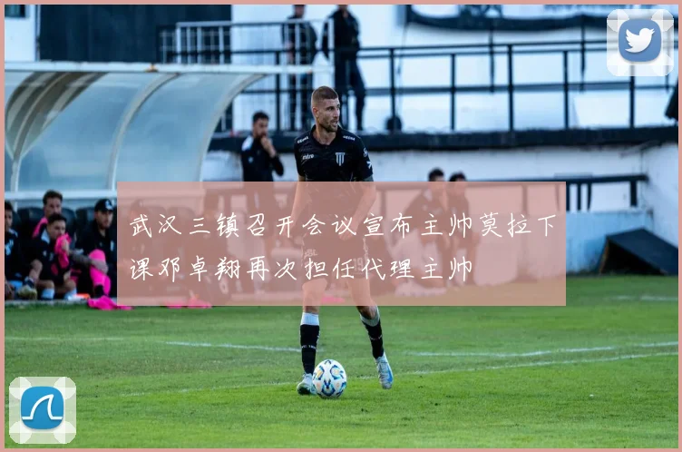 武汉三镇召开会议宣布主帅莫拉下课邓卓翔再次担任代理主帅