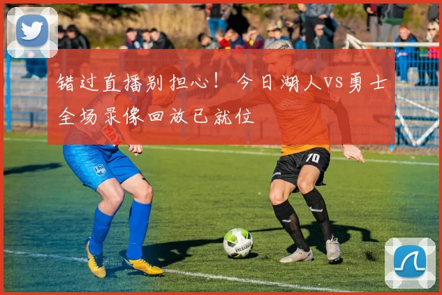 错过直播别担心！今日湖人vs勇士全场录像回放已就位