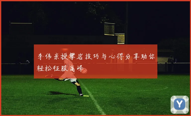 李伟亲授攀岩技巧与心得分享助你轻松征服高峰