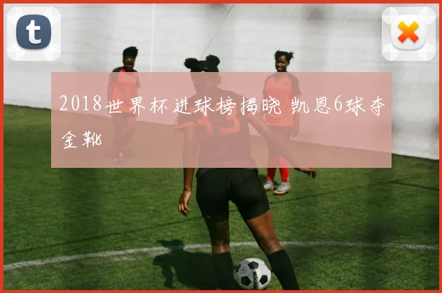 2018世界杯进球榜揭晓 凯恩6球夺金靴