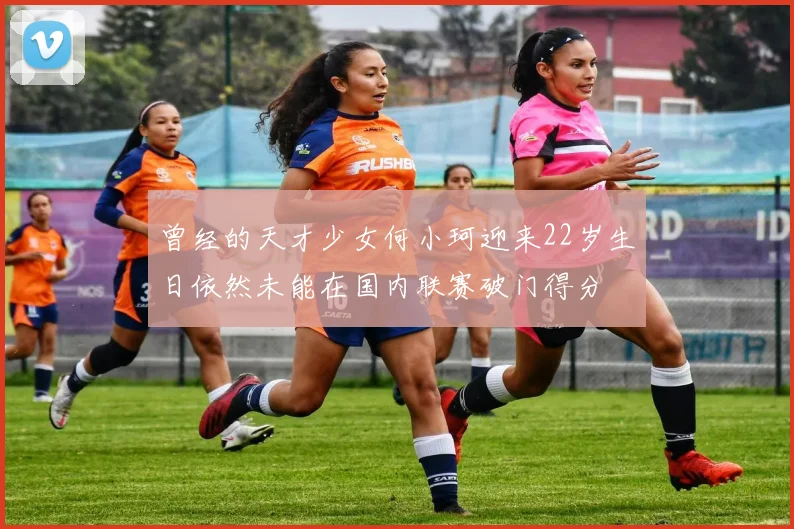 曾经的天才少女何小珂迎来22岁生日依然未能在国内联赛破门得分