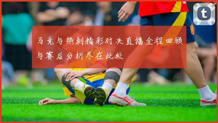 马竞与热刺精彩对决直播全程回顾与赛后分析尽在此处