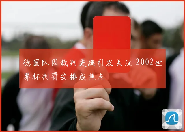 德国队因裁判更换引发关注 2002世界杯判罚安排成焦点