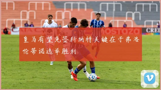 皇马有望免签科纳特关键在于弗洛伦蒂诺选举胜利